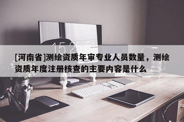 [河南省]測繪資質(zhì)年審專業(yè)人員數(shù)量，測繪資質(zhì)年度注冊核查的主要內(nèi)容是什么