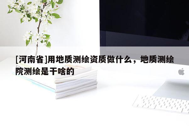 [河南省]用地質測繪資質做什么，地質測繪院測繪是干啥的