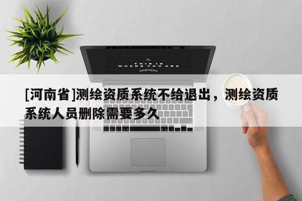 [河南省]測繪資質系統(tǒng)不給退出，測繪資質系統(tǒng)人員刪除需要多久