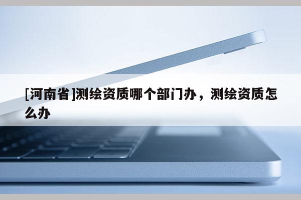 [河南省]測繪資質(zhì)哪個(gè)部門辦，測繪資質(zhì)怎么辦