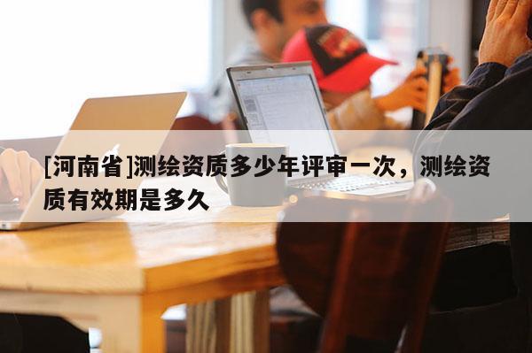 [河南省]測繪資質多少年評審一次，測繪資質有效期是多久