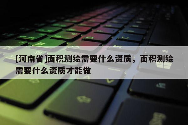 [河南省]面積測繪需要什么資質，面積測繪需要什么資質才能做