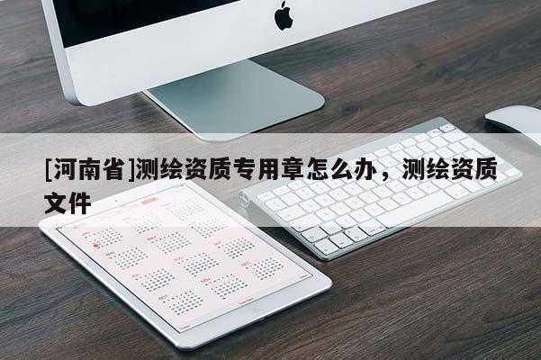 [河南省]測繪資質專用章怎么辦，測繪資質文件