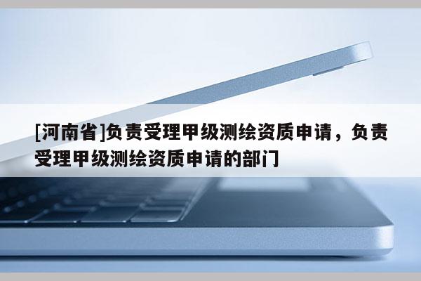 [河南省]負(fù)責(zé)受理甲級測繪資質(zhì)申請，負(fù)責(zé)受理甲級測繪資質(zhì)申請的部門