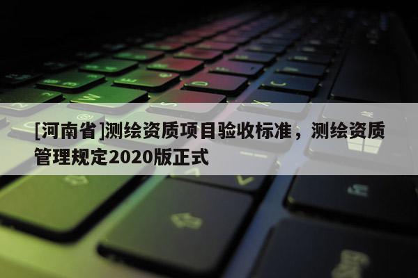 [河南省]測繪資質項目驗收標準，測繪資質管理規定2020版正式