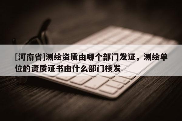 [河南省]測繪資質由哪個部門發證，測繪單位的資質證書由什么部門核發