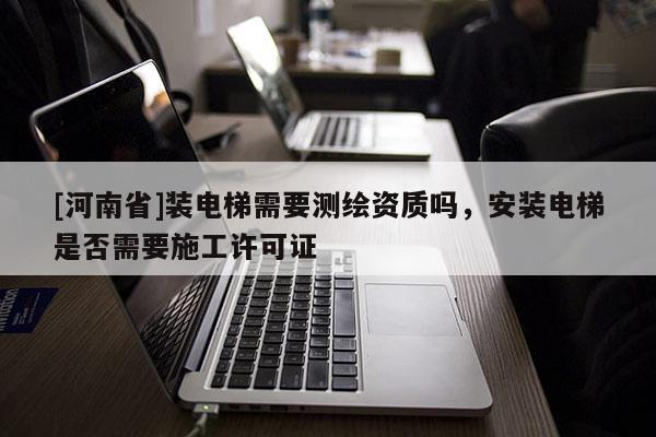 [河南省]裝電梯需要測繪資質嗎，安裝電梯是否需要施工許可證