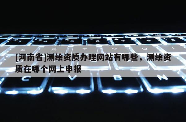 [河南省]測繪資質辦理網站有哪些，測繪資質在哪個網上申報