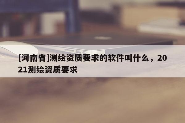 [河南省]測繪資質要求的軟件叫什么，2021測繪資質要求