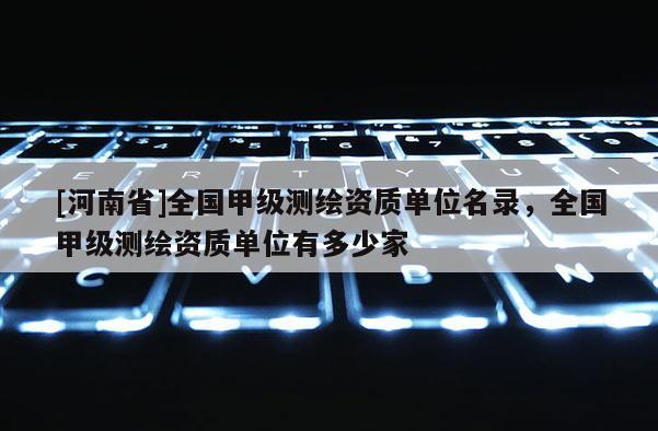 [河南省]全國甲級測繪資質(zhì)單位名錄，全國甲級測繪資質(zhì)單位有多少家