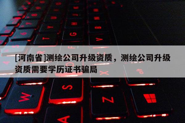 [河南省]測繪公司升級資質，測繪公司升級資質需要學歷證書騙局