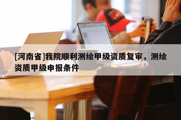 [河南省]我院順利測繪甲級資質復審，測繪資質甲級申報條件
