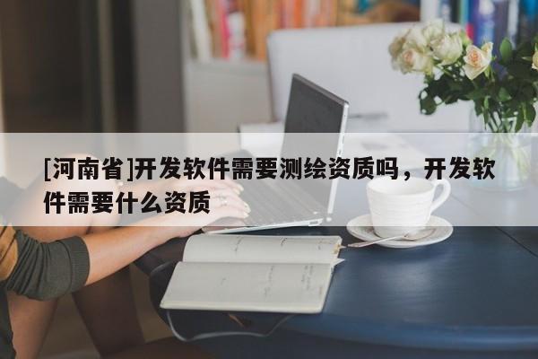 [河南省]開發軟件需要測繪資質嗎，開發軟件需要什么資質