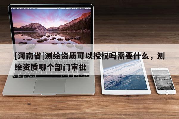 [河南省]測繪資質可以授權嗎需要什么，測繪資質哪個部門審批
