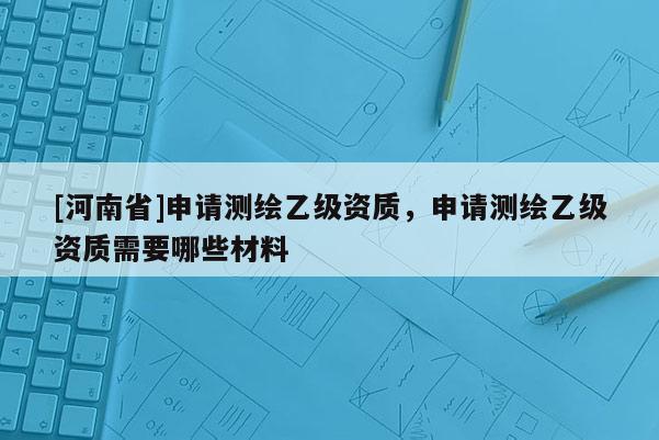 [河南省]申請測繪乙級資質，申請測繪乙級資質需要哪些材料