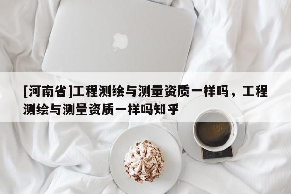 [河南省]工程測(cè)繪與測(cè)量資質(zhì)一樣嗎，工程測(cè)繪與測(cè)量資質(zhì)一樣嗎知乎