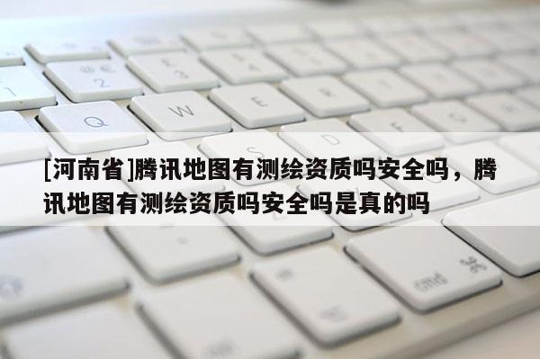 [河南省]騰訊地圖有測(cè)繪資質(zhì)嗎安全嗎，騰訊地圖有測(cè)繪資質(zhì)嗎安全嗎是真的嗎
