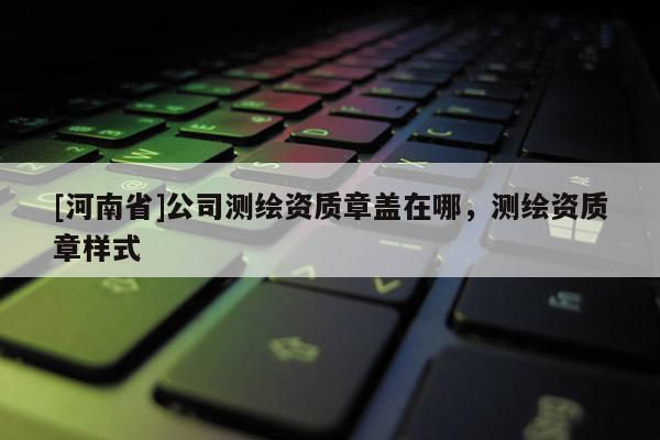 [河南省]公司測繪資質章蓋在哪，測繪資質章樣式