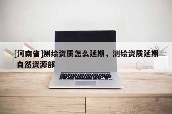 [河南省]測繪資質怎么延期，測繪資質延期 自然資源部