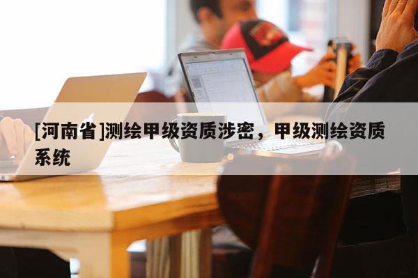[河南省]測(cè)繪甲級(jí)資質(zhì)涉密，甲級(jí)測(cè)繪資質(zhì)系統(tǒng)