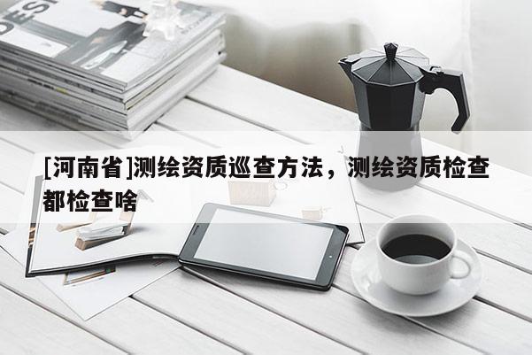 [河南省]測繪資質(zhì)巡查 *** ，測繪資質(zhì)檢查都檢查啥