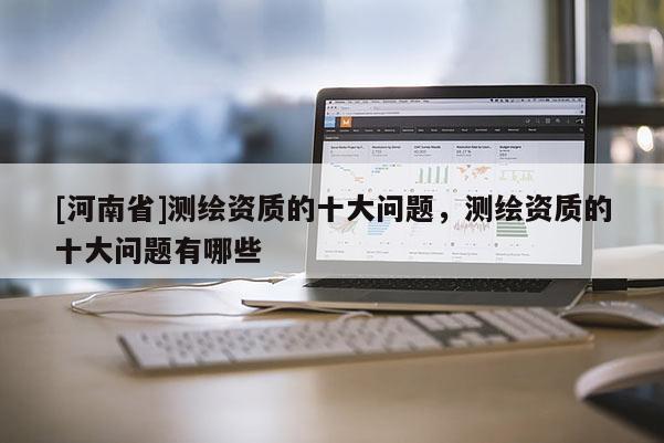 [河南省]測(cè)繪資質(zhì)的十大問題，測(cè)繪資質(zhì)的十大問題有哪些