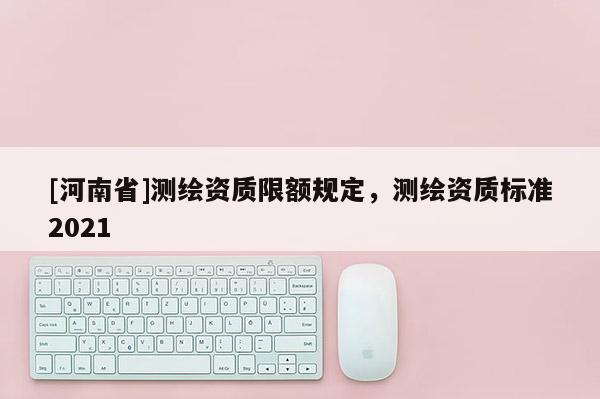 [河南省]測繪資質限額規定，測繪資質標準2021