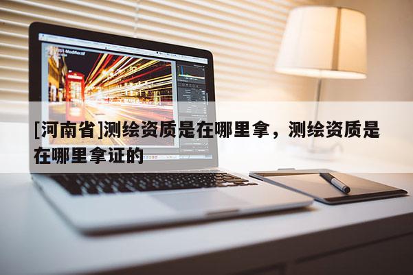 [河南省]測繪資質(zhì)是在哪里拿，測繪資質(zhì)是在哪里拿證的