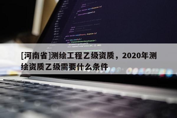 [河南省]測繪工程乙級資質，2020年測繪資質乙級需要什么條件