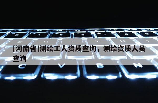 [河南省]測繪工人資質查詢，測繪資質人員查詢
