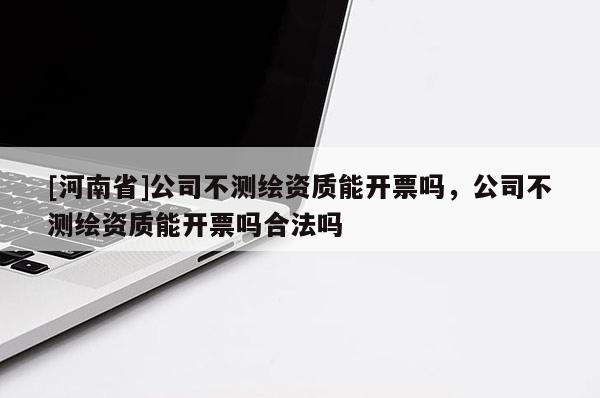 [河南省]公司不測繪資質能開票嗎，公司不測繪資質能開票嗎合法嗎