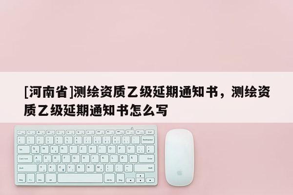 [河南省]測繪資質(zhì)乙級延期通知書，測繪資質(zhì)乙級延期通知書怎么寫