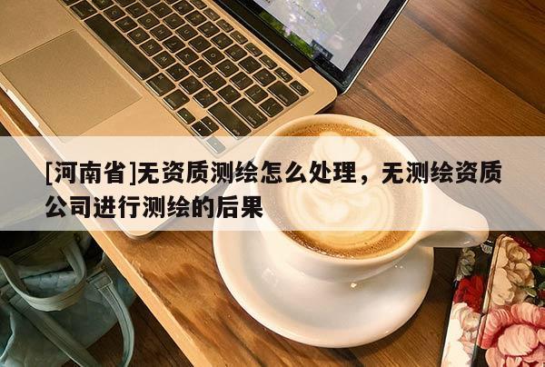 [河南省]無資質測繪怎么處理，無測繪資質公司進行測繪的后果