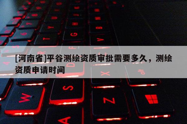 [河南省]平谷測繪資質審批需要多久，測繪資質申請時間