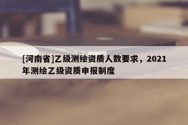 [河南省]乙級(jí)測(cè)繪資質(zhì)人數(shù)要求，2021年測(cè)繪乙級(jí)資質(zhì)申報(bào)制度