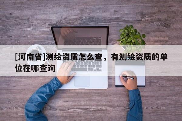 [河南省]測(cè)繪資質(zhì)怎么查，有測(cè)繪資質(zhì)的單位在哪查詢(xún)