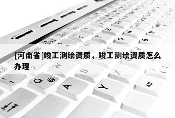 [河南省]竣工測繪資質，竣工測繪資質怎么辦理