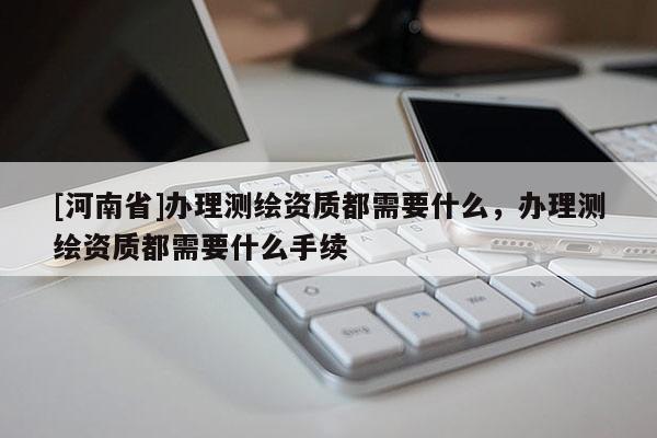 [河南省]辦理測繪資質(zhì)都需要什么，辦理測繪資質(zhì)都需要什么手續(xù)