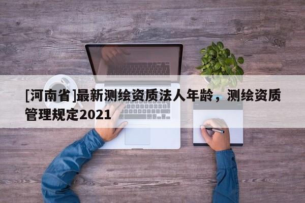 [河南省]最新測繪資質法人年齡，測繪資質管理規定2021