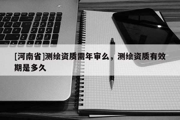 [河南省]測繪資質需年審么，測繪資質有效期是多久