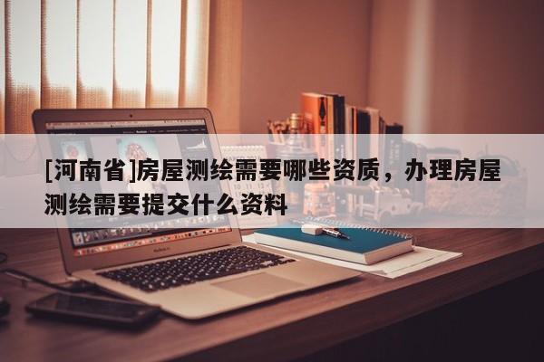 [河南省]房屋測繪需要哪些資質，辦理房屋測繪需要提交什么資料