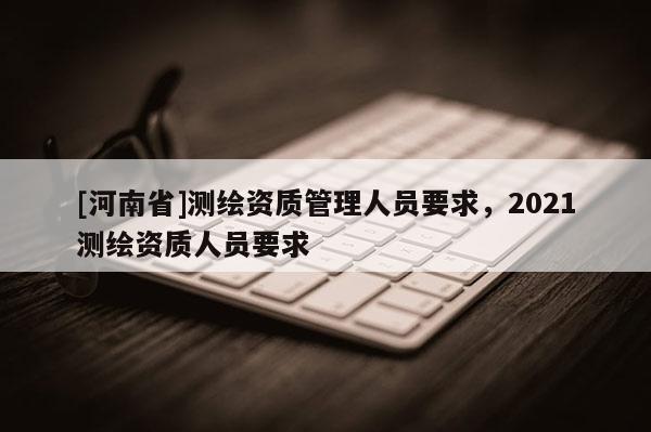 [河南省]測繪資質管理人員要求，2021測繪資質人員要求