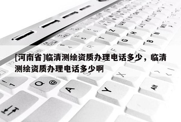 [河南省]臨清測(cè)繪資質(zhì)辦理電話多少，臨清測(cè)繪資質(zhì)辦理電話多少啊