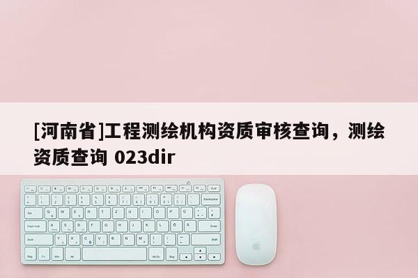 [河南省]工程測(cè)繪機(jī)構(gòu)資質(zhì)審核查詢，測(cè)繪資質(zhì)查詢 023dir