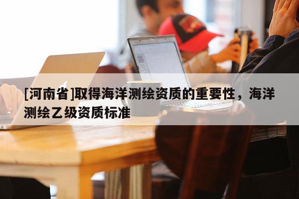 [河南省]取得海洋測繪資質的重要性，海洋測繪乙級資質標準