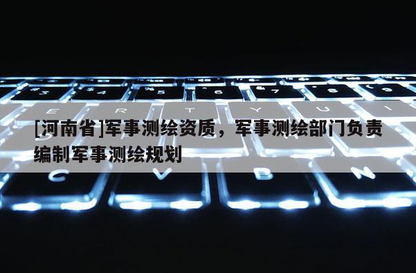 [河南省]軍事測繪資質，軍事測繪部門負責編制軍事測繪規劃