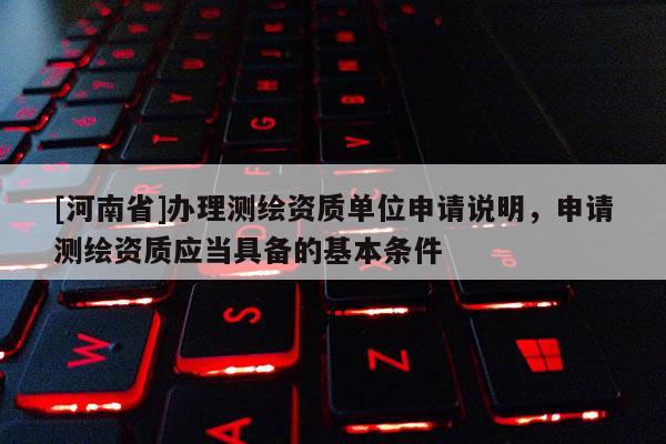 [河南省]辦理測繪資質單位申請說明，申請測繪資質應當具備的基本條件