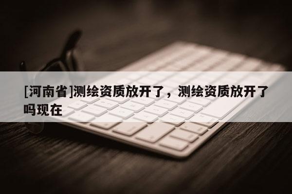 [河南省]測繪資質放開了，測繪資質放開了嗎現在
