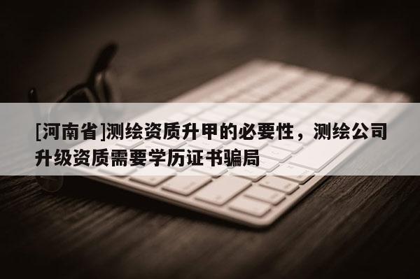 [河南省]測繪資質升甲的必要性，測繪公司升級資質需要學歷證書騙局