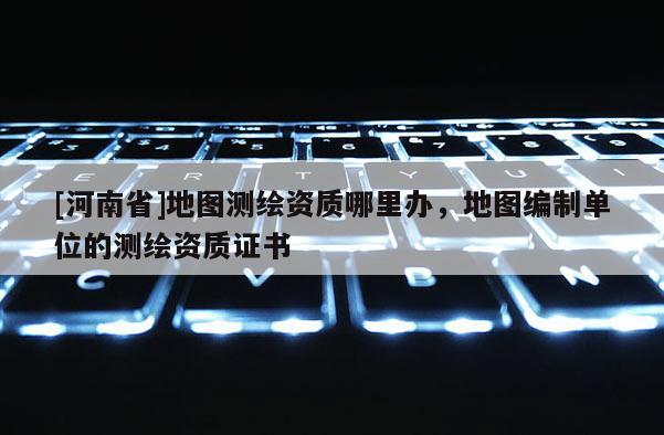 [河南省]地圖測繪資質哪里辦，地圖編制單位的測繪資質證書